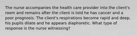 The nurse accompanies the health care provider into the client's room and remains after the client is told he has cancer and a poor prognosis. The client's respirations become rapid and deep, his pupils dilate and he appears diaphoretic. What type of response is the nurse witnessing?