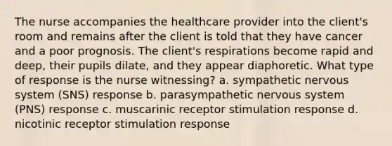 The nurse accompanies the healthcare provider into the client's room and remains after the client is told that they have cancer and a poor prognosis. The client's respirations become rapid and deep, their pupils dilate, and they appear diaphoretic. What type of response is the nurse witnessing? a. sympathetic <a href='https://www.questionai.com/knowledge/kThdVqrsqy-nervous-system' class='anchor-knowledge'>nervous system</a> (SNS) response b. parasympathetic nervous system (PNS) response c. muscarinic receptor stimulation response d. nicotinic receptor stimulation response