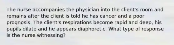 The nurse accompanies the physician into the client's room and remains after the client is told he has cancer and a poor prognosis. The client's respirations become rapid and deep, his pupils dilate and he appears diaphoretic. What type of response is the nurse witnessing?