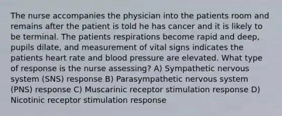 The nurse accompanies the physician into the patients room and remains after the patient is told he has cancer and it is likely to be terminal. The patients respirations become rapid and deep, pupils dilate, and measurement of vital signs indicates the patients heart rate and blood pressure are elevated. What type of response is the nurse assessing? A) Sympathetic nervous system (SNS) response B) Parasympathetic nervous system (PNS) response C) Muscarinic receptor stimulation response D) Nicotinic receptor stimulation response