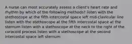 A nurse can most accurately assess a client's heart rate and rhythm by which of the following methods? listen with the stethoscope at the fifth intercostal space left mid-clavicular line listen with the stethoscope at the fifth intercostal space at the sternum listen with a stethoscope at the neck to the right of the coracoid process listen with a stethoscope at the second intercostal space left sternum