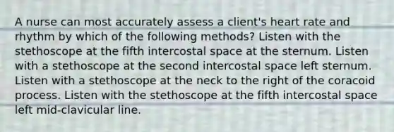 A nurse can most accurately assess a client's heart rate and rhythm by which of the following methods? Listen with the stethoscope at the fifth intercostal space at the sternum. Listen with a stethoscope at the second intercostal space left sternum. Listen with a stethoscope at the neck to the right of the coracoid process. Listen with the stethoscope at the fifth intercostal space left mid-clavicular line.