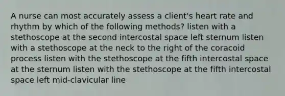 A nurse can most accurately assess a client's heart rate and rhythm by which of the following methods? listen with a stethoscope at the second intercostal space left sternum listen with a stethoscope at the neck to the right of the coracoid process listen with the stethoscope at the fifth intercostal space at the sternum listen with the stethoscope at the fifth intercostal space left mid-clavicular line