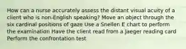 How can a nurse accurately assess the distant visual acuity of a client who is non-English speaking? Move an object through the six cardinal positions of gaze Use a Snellen E chart to perform the examination Have the client read from a Jaeger reading card Perform the confrontation test