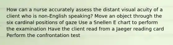 How can a nurse accurately assess the distant visual acuity of a client who is non-English speaking? Move an object through the six cardinal positions of gaze Use a Snellen E chart to perform the examination Have the client read from a Jaeger reading card Perform the confrontation test