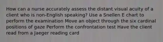 How can a nurse accurately assess the distant visual acuity of a client who is non-English speaking? Use a Snellen E chart to perform the examination Move an object through the six cardinal positions of gaze Perform the confrontation test Have the client read from a Jaeger reading card