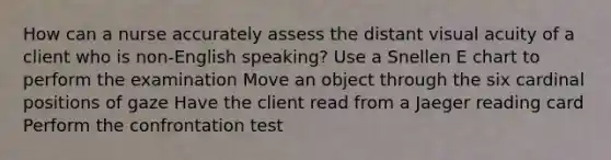 How can a nurse accurately assess the distant visual acuity of a client who is non-English speaking? Use a Snellen E chart to perform the examination Move an object through the six cardinal positions of gaze Have the client read from a Jaeger reading card Perform the confrontation test