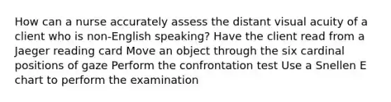 How can a nurse accurately assess the distant visual acuity of a client who is non-English speaking? Have the client read from a Jaeger reading card Move an object through the six cardinal positions of gaze Perform the confrontation test Use a Snellen E chart to perform the examination