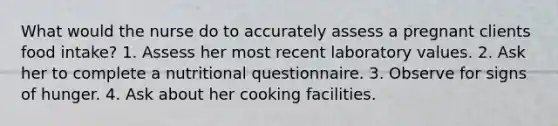 What would the nurse do to accurately assess a pregnant clients food intake? 1. Assess her most recent laboratory values. 2. Ask her to complete a nutritional questionnaire. 3. Observe for signs of hunger. 4. Ask about her cooking facilities.