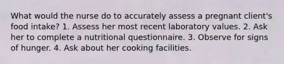 What would the nurse do to accurately assess a pregnant client's food intake? 1. Assess her most recent laboratory values. 2. Ask her to complete a nutritional questionnaire. 3. Observe for signs of hunger. 4. Ask about her cooking facilities.