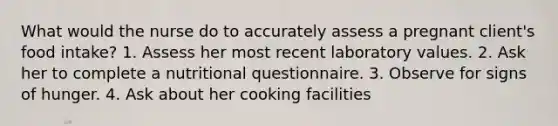 What would the nurse do to accurately assess a pregnant client's food intake? 1. Assess her most recent laboratory values. 2. Ask her to complete a nutritional questionnaire. 3. Observe for signs of hunger. 4. Ask about her cooking facilities