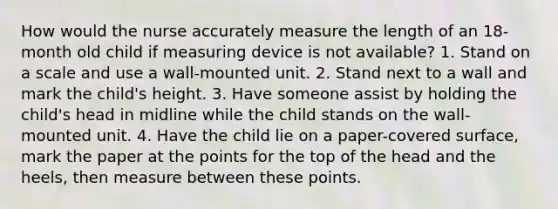 How would the nurse accurately measure the length of an 18-month old child if measuring device is not available? 1. Stand on a scale and use a wall-mounted unit. 2. Stand next to a wall and mark the child's height. 3. Have someone assist by holding the child's head in midline while the child stands on the wall-mounted unit. 4. Have the child lie on a paper-covered surface, mark the paper at the points for the top of the head and the heels, then measure between these points.