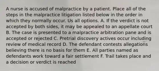 A nurse is accused of malpractice by a patient. Place all of the steps in the malpractice litigation listed below in the order in which they normally occur. Us all options. A. If the verdict is not accepted by both sides, it may be appealed to an appellate court B. The case is presented to a malpractice arbitration pane and is accepted or rejected C. Pretrial discovery actives occur including review of medical record D. The defendant contests allegations believing there is no basis for them E. All parties named as defendants work toward a fair settlement F. Trail takes place and a decision or verdict is reached