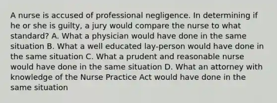 A nurse is accused of professional negligence. In determining if he or she is guilty, a jury would compare the nurse to what standard? A. What a physician would have done in the same situation B. What a well educated lay-person would have done in the same situation C. What a prudent and reasonable nurse would have done in the same situation D. What an attorney with knowledge of the Nurse Practice Act would have done in the same situation