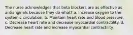 The nurse acknowledges that beta blockers are as effective as antianginals because they do what? a. Increase oxygen to the systemic circulation. b. Maintain heart rate and blood pressure. c. Decrease heart rate and decrease myocardial contractility. d. Decrease heart rate and increase myocardial contractility.