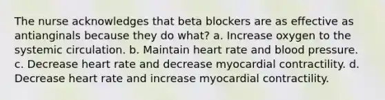 The nurse acknowledges that beta blockers are as effective as antianginals because they do what? a. Increase oxygen to the systemic circulation. b. Maintain heart rate and blood pressure. c. Decrease heart rate and decrease myocardial contractility. d. Decrease heart rate and increase myocardial contractility.