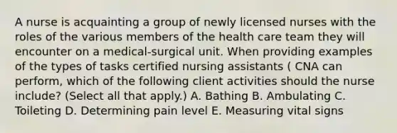 A nurse is acquainting a group of newly licensed nurses with the roles of the various members of the health care team they will encounter on a medical-surgical unit. When providing examples of the types of tasks certified nursing assistants ( CNA can perform, which of the following client activities should the nurse include? (Select all that apply.) A. Bathing B. Ambulating C. Toileting D. Determining pain level E. Measuring vital signs