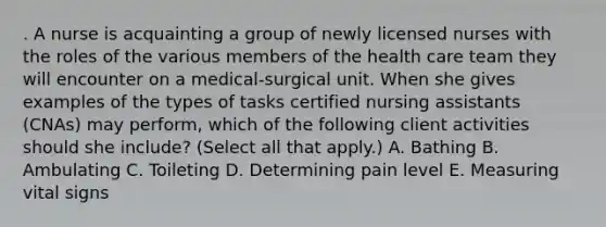 . A nurse is acquainting a group of newly licensed nurses with the roles of the various members of the health care team they will encounter on a medical‑surgical unit. When she gives examples of the types of tasks certified nursing assistants (CNAs) may perform, which of the following client activities should she include? (Select all that apply.) A. Bathing B. Ambulating C. Toileting D. Determining pain level E. Measuring vital signs