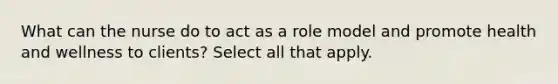 What can the nurse do to act as a role model and promote health and wellness to clients? Select all that apply.