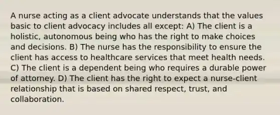 A nurse acting as a client advocate understands that the values basic to client advocacy includes all except: A) The client is a holistic, autonomous being who has the right to make choices and decisions. B) The nurse has the responsibility to ensure the client has access to healthcare services that meet health needs. C) The client is a dependent being who requires a durable power of attorney. D) The client has the right to expect a nurse-client relationship that is based on shared respect, trust, and collaboration.