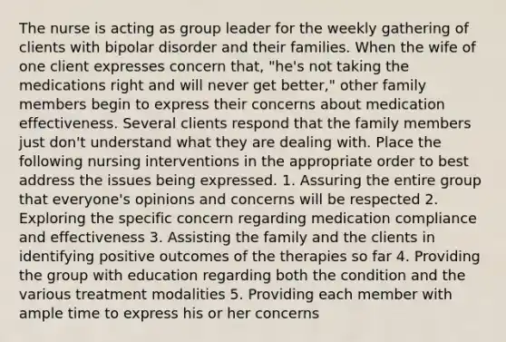 The nurse is acting as group leader for the weekly gathering of clients with bipolar disorder and their families. When the wife of one client expresses concern that, "he's not taking the medications right and will never get better," other family members begin to express their concerns about medication effectiveness. Several clients respond that the family members just don't understand what they are dealing with. Place the following nursing interventions in the appropriate order to best address the issues being expressed. 1. Assuring the entire group that everyone's opinions and concerns will be respected 2. Exploring the specific concern regarding medication compliance and effectiveness 3. Assisting the family and the clients in identifying positive outcomes of the therapies so far 4. Providing the group with education regarding both the condition and the various treatment modalities 5. Providing each member with ample time to express his or her concerns