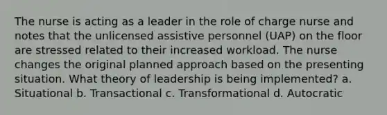 The nurse is acting as a leader in the role of charge nurse and notes that the unlicensed assistive personnel (UAP) on the floor are stressed related to their increased workload. The nurse changes the original planned approach based on the presenting situation. What theory of leadership is being implemented? a. Situational b. Transactional c. Transformational d. Autocratic