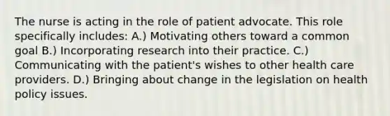 The nurse is acting in the role of patient advocate. This role specifically includes: A.) Motivating others toward a common goal B.) Incorporating research into their practice. C.) Communicating with the patient's wishes to other health care providers. D.) Bringing about change in the legislation on health policy issues.