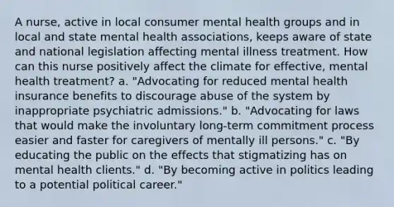 A nurse, active in local consumer mental health groups and in local and state mental health associations, keeps aware of state and national legislation affecting mental illness treatment. How can this nurse positively affect the climate for effective, mental health treatment? a. "Advocating for reduced mental health insurance benefits to discourage abuse of the system by inappropriate psychiatric admissions." b. "Advocating for laws that would make the involuntary long-term commitment process easier and faster for caregivers of mentally ill persons." c. "By educating the public on the effects that stigmatizing has on mental health clients." d. "By becoming active in politics leading to a potential political career."