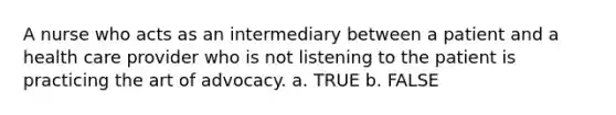 A nurse who acts as an intermediary between a patient and a health care provider who is not listening to the patient is practicing the art of advocacy. a. TRUE b. FALSE