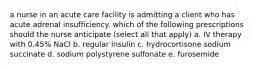 a nurse in an acute care facility is admitting a client who has acute adrenal insufficiency. which of the following prescriptions should the nurse anticipate (select all that apply) a. IV therapy with 0.45% NaCl b. regular insulin c. hydrocortisone sodium succinate d. sodium polystyrene sulfonate e. furosemide