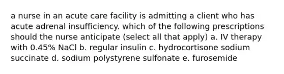 a nurse in an acute care facility is admitting a client who has acute adrenal insufficiency. which of the following prescriptions should the nurse anticipate (select all that apply) a. IV therapy with 0.45% NaCl b. regular insulin c. hydrocortisone sodium succinate d. sodium polystyrene sulfonate e. furosemide