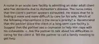 A nurse in an acute care facility is admitting an older adult client who has dementia due to Alzheimer's disease. The nurse notes that the client's partner appears exhausted. He states that he is finding it more and more difficult to care for his wife. Which of the following interventions is the nurse's priority? a. Recommend that the partner place the client in a long-term care facility b. Suggest that the partner see a counselor to help him cope with his exhaustion. c. Ask the partner to talk about his difficulties in caring for the client d. Tell the partner to call a family meeting to get help