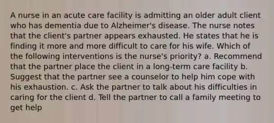 A nurse in an acute care facility is admitting an older adult client who has dementia due to Alzheimer's disease. The nurse notes that the client's partner appears exhausted. He states that he is finding it more and more difficult to care for his wife. Which of the following interventions is the nurse's priority? a. Recommend that the partner place the client in a long-term care facility b. Suggest that the partner see a counselor to help him cope with his exhaustion. c. Ask the partner to talk about his difficulties in caring for the client d. Tell the partner to call a family meeting to get help