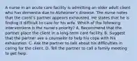 A nurse in an acute care facility is admitting an older adult client who has dementia due to Alzheimer's disease. The nurse notes that the client's partner appears exhausted. He states that he is finding it difficult to care for his wife. Which of the following interventions is the nurse's priority? A. Recommend that the partner place the client in a long-term care facility. B. Suggest that the partner see a counselor to help his cope with his exhaustion. C. Ask the partner to talk about his difficulties in caring for the client. D. Tell the partner to call a family meeting to get help.