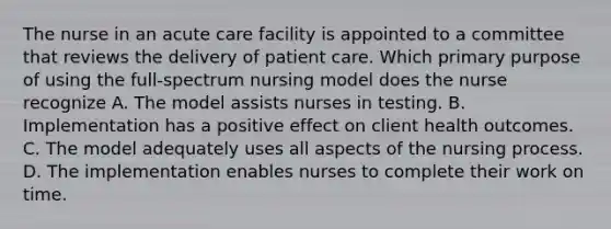 The nurse in an acute care facility is appointed to a committee that reviews the delivery of patient care. Which primary purpose of using the full-spectrum nursing model does the nurse recognize A. The model assists nurses in testing. B. Implementation has a positive effect on client health outcomes. C. The model adequately uses all aspects of the nursing process. D. The implementation enables nurses to complete their work on time.