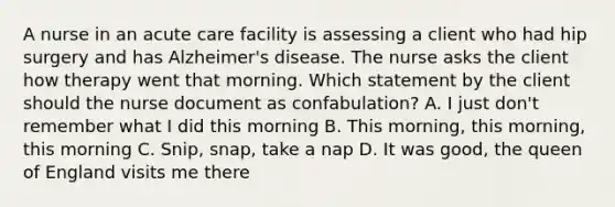 A nurse in an acute care facility is assessing a client who had hip surgery and has Alzheimer's disease. The nurse asks the client how therapy went that morning. Which statement by the client should the nurse document as confabulation? A. I just don't remember what I did this morning B. This morning, this morning, this morning C. Snip, snap, take a nap D. It was good, the queen of England visits me there