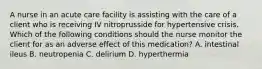 A nurse in an acute care facility is assisting with the care of a client who is receiving IV nitroprusside for hypertensive crisis. Which of the following conditions should the nurse monitor the client for as an adverse effect of this medication? A. intestinal ileus B. neutropenia C. delirium D. hyperthermia