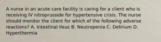 A nurse in an acute care facility is caring for a client who is receiving IV nitroprusside for hypertensive crisis. The nurse should monitor the client for which of the following adverse reactions? A. Intestinal Ileus B. Neutropenia C. Delirium D. Hyperthermia