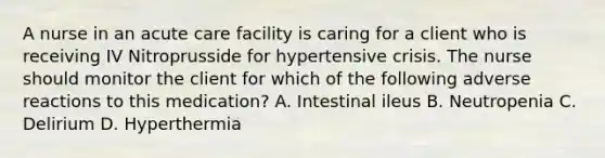 A nurse in an acute care facility is caring for a client who is receiving IV Nitroprusside for hypertensive crisis. The nurse should monitor the client for which of the following adverse reactions to this medication? A. Intestinal ileus B. Neutropenia C. Delirium D. Hyperthermia