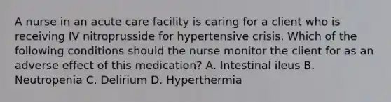 A nurse in an acute care facility is caring for a client who is receiving IV nitroprusside for hypertensive crisis. Which of the following conditions should the nurse monitor the client for as an adverse effect of this medication? A. Intestinal ileus B. Neutropenia C. Delirium D. Hyperthermia