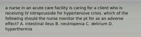 a nurse in an acute care facility is caring for a client who is receiving IV nitroprusside for hypertensive crisis. which of the following should the nurse monitor the pt for as an adverse effect? A. intestinal ileus B. neutropenia C. delirium D. hyperthermia