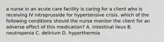 a nurse in an acute care facility is caring for a client who is receiving IV nitroprusside for hypertensive crisis. which of the following conditions should the nurse monitor the client for an adverse effect of this medication? A. intestinal ileus B. neutropenia C. delirium D. hyperthermia