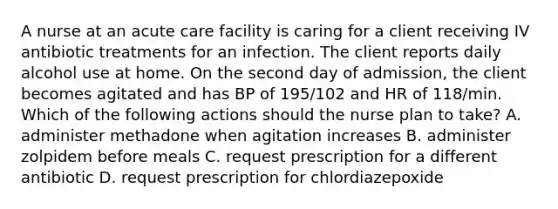 A nurse at an acute care facility is caring for a client receiving IV antibiotic treatments for an infection. The client reports daily alcohol use at home. On the second day of admission, the client becomes agitated and has BP of 195/102 and HR of 118/min. Which of the following actions should the nurse plan to take? A. administer methadone when agitation increases B. administer zolpidem before meals C. request prescription for a different antibiotic D. request prescription for chlordiazepoxide