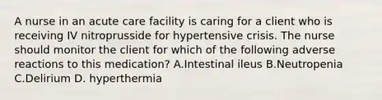 A nurse in an acute care facility is caring for a client who is receiving IV nitroprusside for hypertensive crisis. The nurse should monitor the client for which of the following adverse reactions to this medication? A.Intestinal ileus B.Neutropenia C.Delirium D. hyperthermia