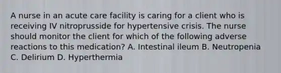 A nurse in an acute care facility is caring for a client who is receiving IV nitroprusside for hypertensive crisis. The nurse should monitor the client for which of the following adverse reactions to this medication? A. Intestinal ileum B. Neutropenia C. Delirium D. Hyperthermia