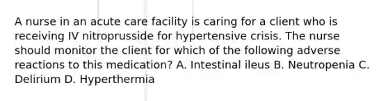 A nurse in an acute care facility is caring for a client who is receiving IV nitroprusside for hypertensive crisis. The nurse should monitor the client for which of the following adverse reactions to this medication? A. Intestinal ileus B. Neutropenia C. Delirium D. Hyperthermia