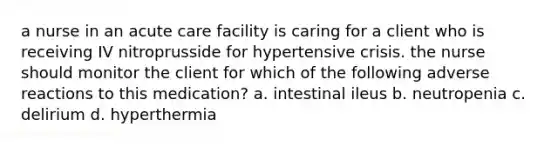 a nurse in an acute care facility is caring for a client who is receiving IV nitroprusside for hypertensive crisis. the nurse should monitor the client for which of the following adverse reactions to this medication? a. intestinal ileus b. neutropenia c. delirium d. hyperthermia