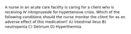 A nurse in an acute care facility is caring for a client who is receiving IV nitroprusside for hypertensive crisis. Which of the following conditions should the nurse monitor the client for as an adverse effect of this medication? A) intestinal ileus B) neutropenia C) Delirium D) Hyperthermia