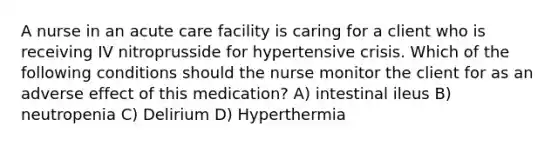 A nurse in an acute care facility is caring for a client who is receiving IV nitroprusside for hypertensive crisis. Which of the following conditions should the nurse monitor the client for as an adverse effect of this medication? A) intestinal ileus B) neutropenia C) Delirium D) Hyperthermia