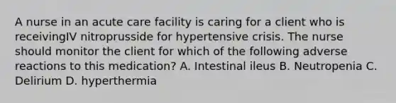 A nurse in an acute care facility is caring for a client who is receivingIV nitroprusside for hypertensive crisis. The nurse should monitor the client for which of the following adverse reactions to this medication? A. Intestinal ileus B. Neutropenia C. Delirium D. hyperthermia